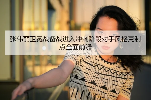 张伟丽卫冕战备战进入冲刺阶段对手风格克制点全面前瞻
