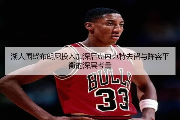 湖人围绕布朗尼投入加深后克内克特去留与阵容平衡的深层考量